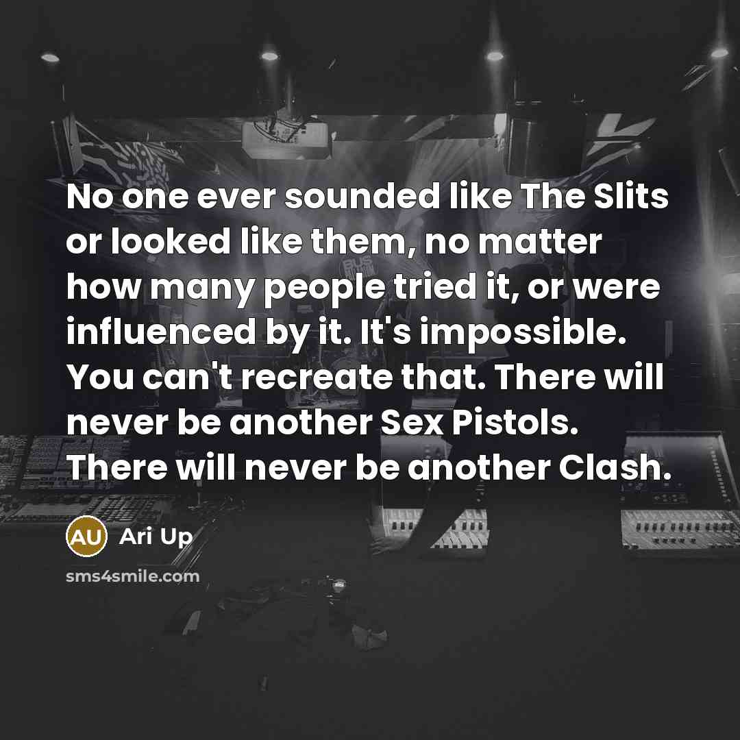 “No one ever sounded like The Slits or looked like them, no matter how many people tried it, or were influenced by it. It's impossible. You can't recreate that. There will never be another Sex Pistols. There will never be another Clash.” quote by Ari Up