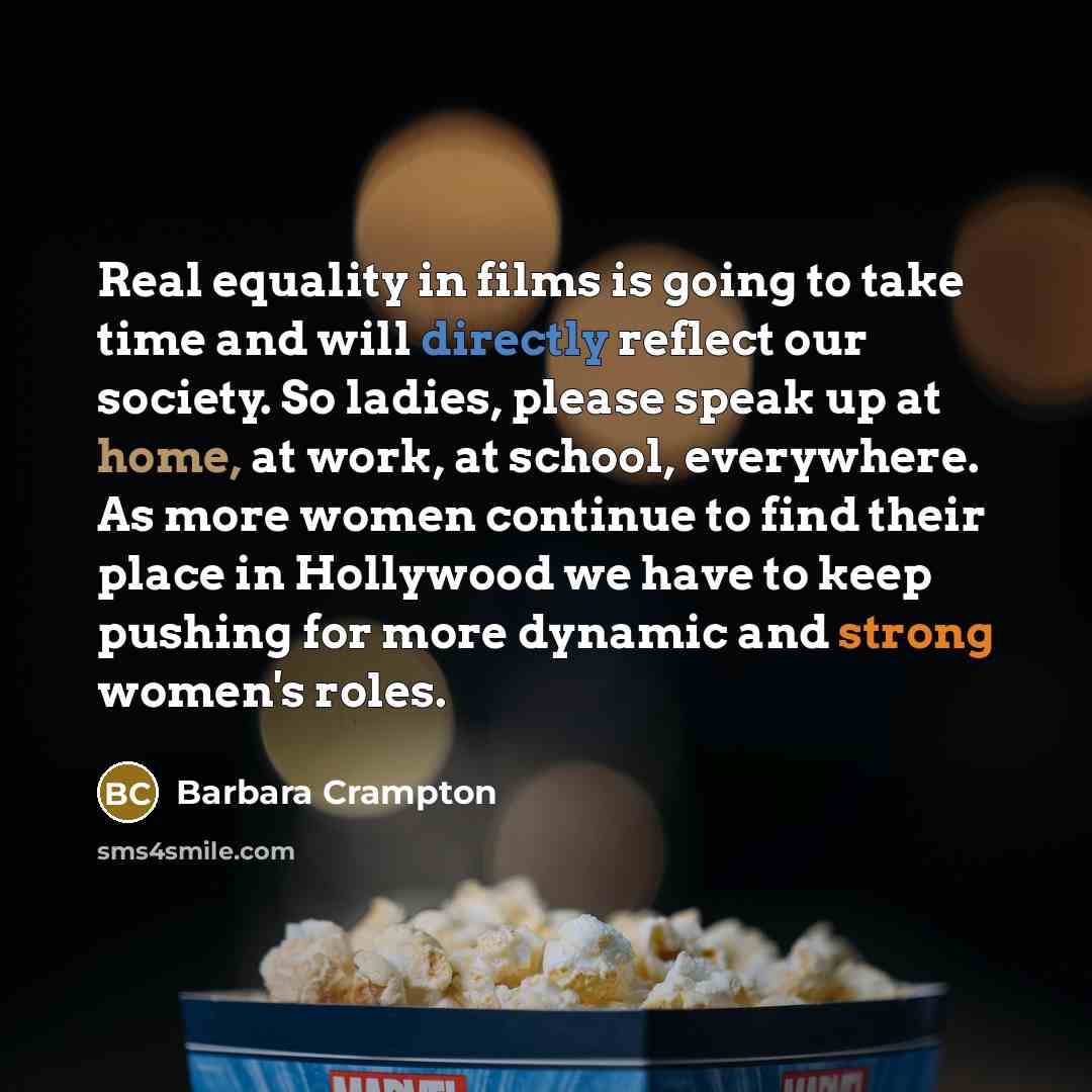 “Real equality in films is going to take time and will directly reflect our society. So ladies, please speak up at home, at work, at school, everywhere. As more women continue to find their place in Hollywood we have to keep pushing for more dynamic and strong women's roles.” quote by Barbara Crampton