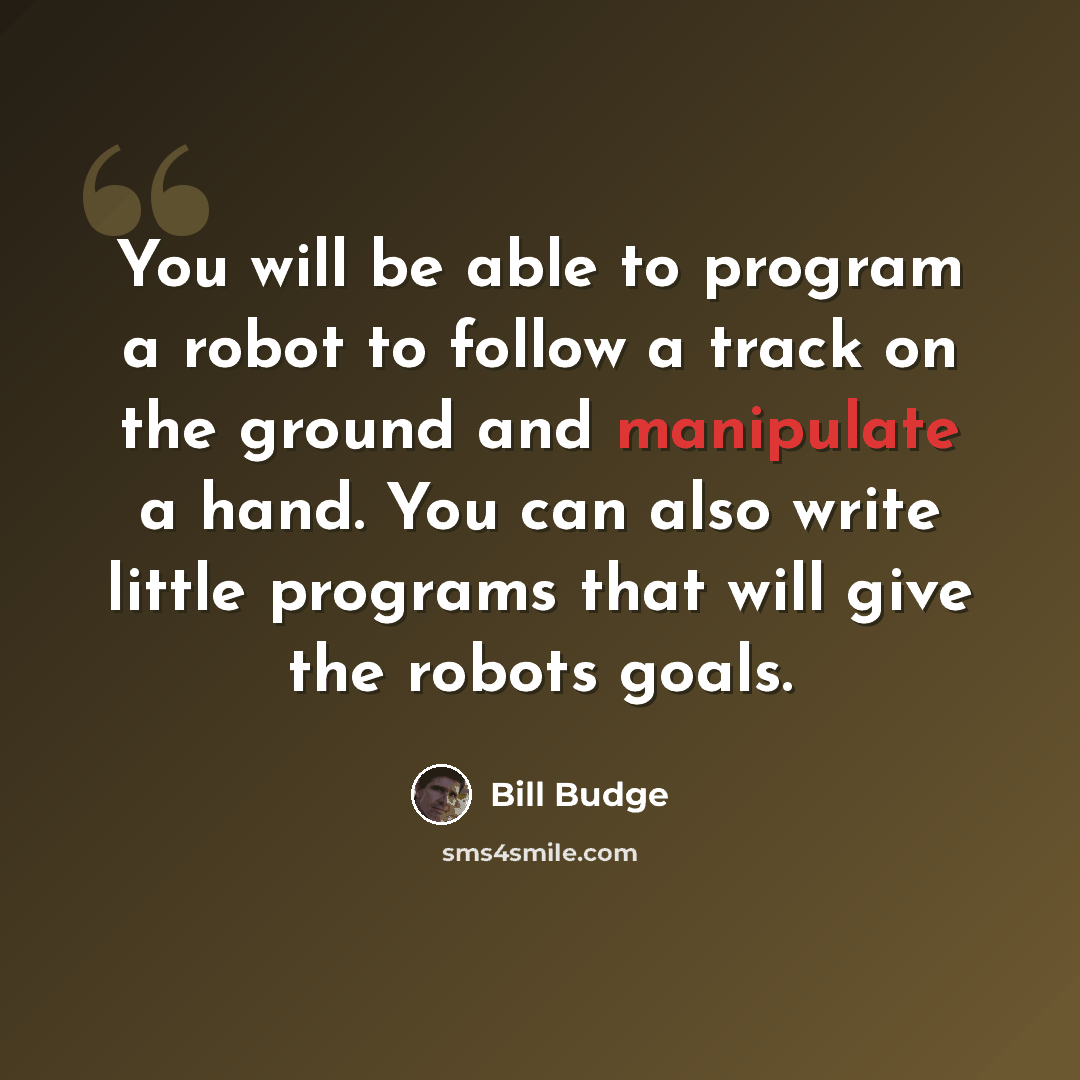 “You will be able to program a robot to follow a track on the ground and manipulate a hand. You can also write little programs that will give the robots goals.” quote by Bill Budge