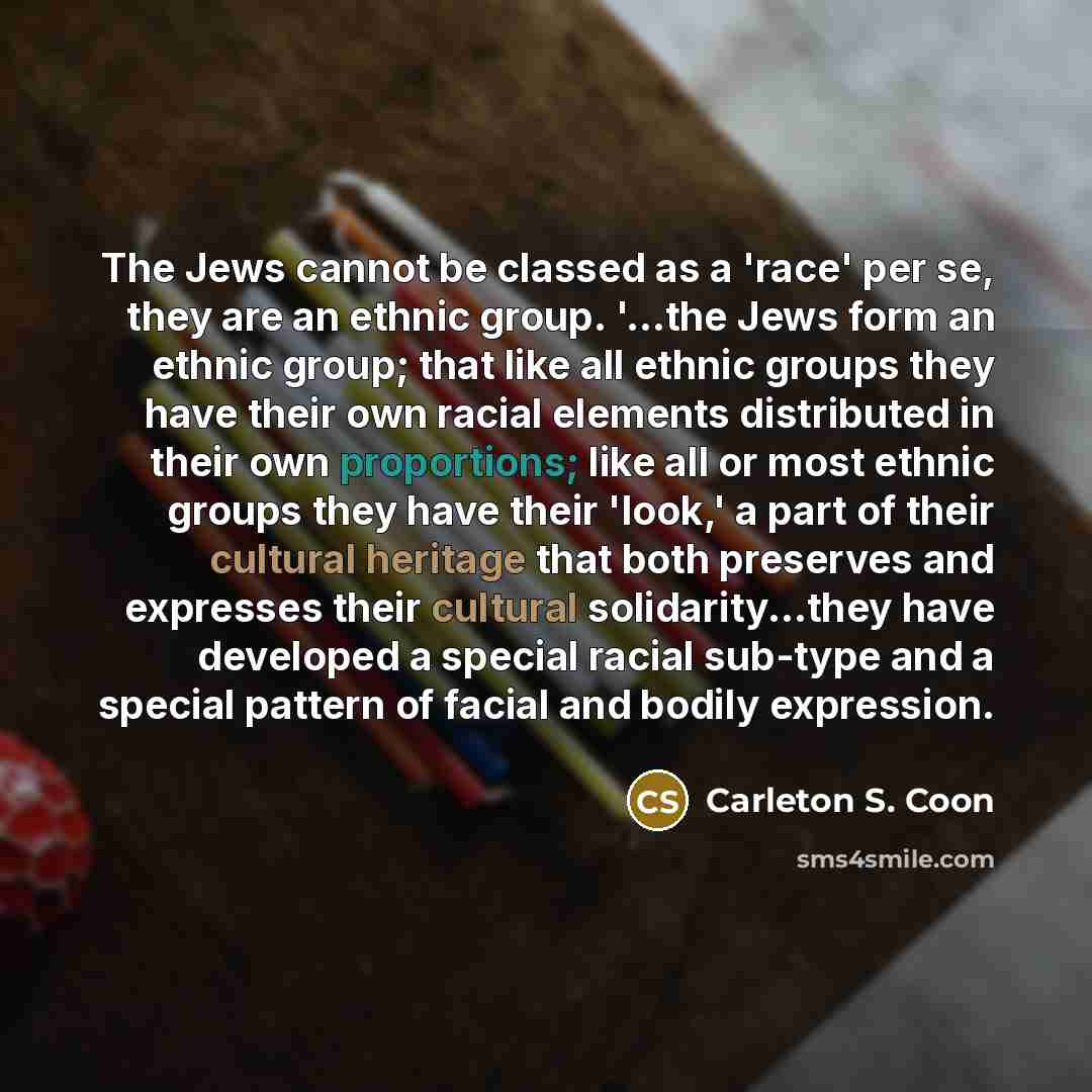 “The Jews cannot be classed as a 'race' per se, they are an ethnic group. '...the Jews form an ethnic group; that like all ethnic groups they have their own racial elements distributed in their own proportions; like all or most ethnic groups they have their 'look,' a part of their cultural heritage…” quote by Carleton S. Coon