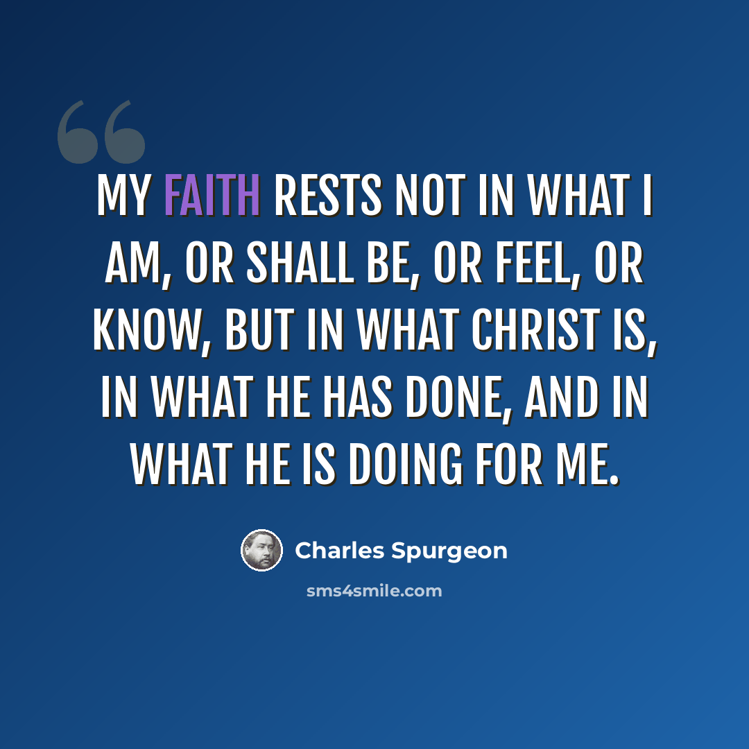 “My faith rests not in what I am, or shall be, or feel, or know, but in what Christ is, in what he has done, and in what he is doing for me.” quote by Charles Spurgeon