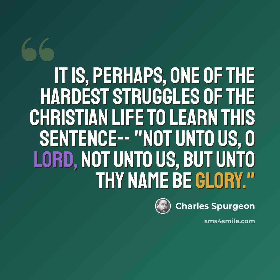 “It is, perhaps, one of the hardest struggles of the Christian life to learn this sentence-- "Not unto us, O Lord, not unto us, but unto Thy name be glory."” quote by Charles Spurgeon