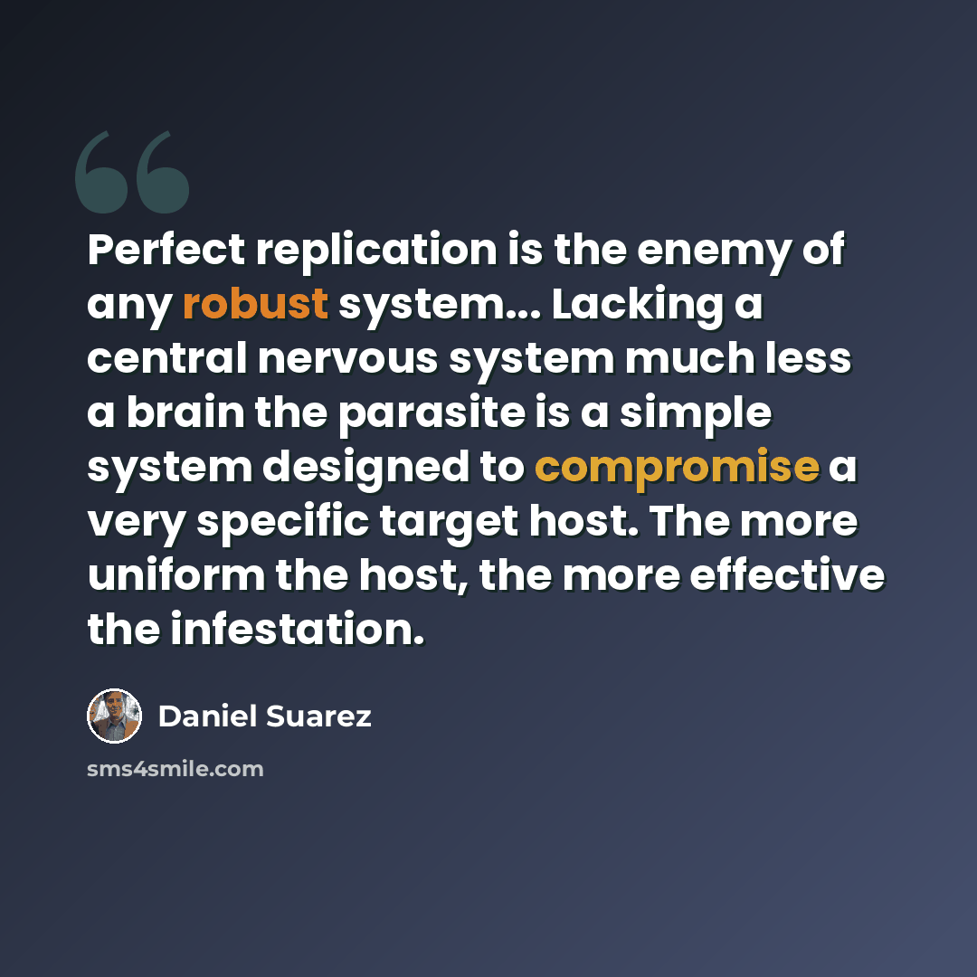 “Perfect replication is the enemy of any robust system... Lacking a central nervous system much less a brain the parasite is a simple system designed to compromise a very specific target host. The more uniform the host, the more effective the infestation.” quote by Daniel Suarez