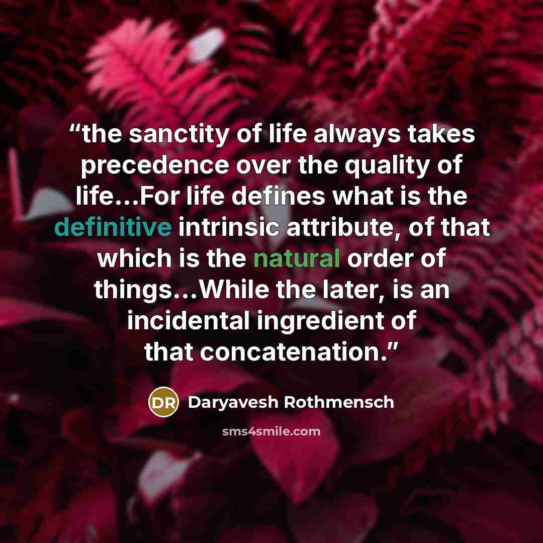 “the sanctity of life always takes precedence over the quality of life...For life defines what is the definitive intrinsic attribute, of that which is the natural order of things...While the later, is an incidental ingredient of that concatenation.” quote by Daryavesh Rothmensch