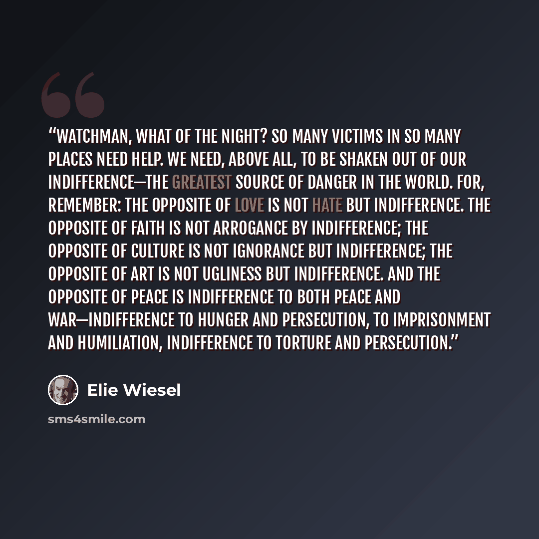 “Watchman, what of the night? So many victims in so many places need help. We need, above all, to be shaken out of our indifference—the greatest source of danger in the world. For, remember: the opposite of love is not hate but indifference. The opposite of faith is not arrogance by indifference…” quote by Elie Wiesel