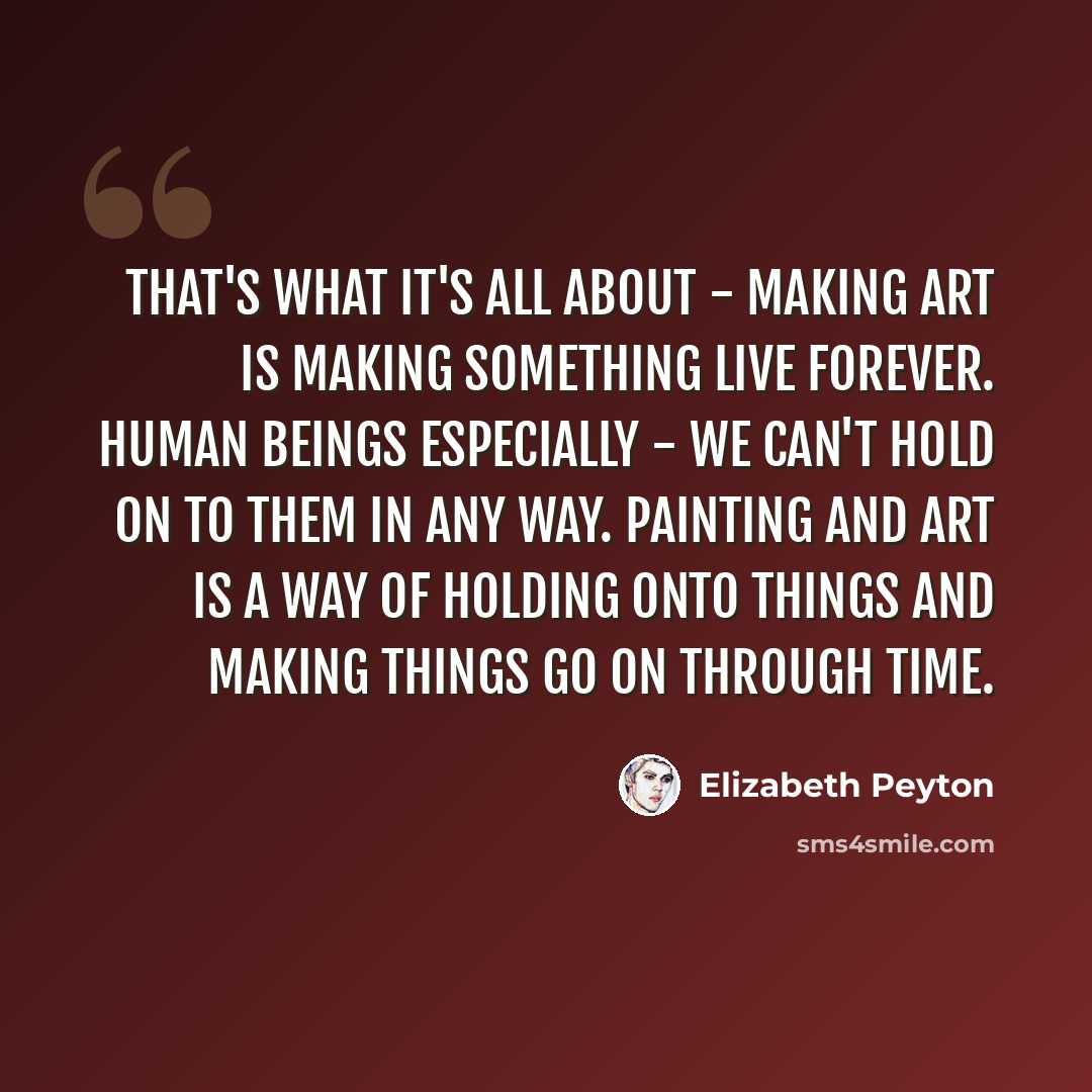 “That's what it's all about - making art is making something live forever. Human beings especially - we can't hold on to them in any way. Painting and art is a way of holding onto things and making things go on through time.” quote by Elizabeth Peyton