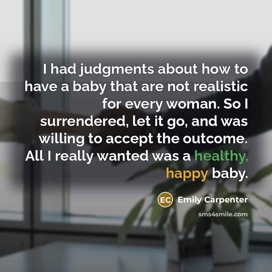 “I had judgments about how to have a baby that are not realistic for every woman. So I surrendered, let it go, and was willing to accept the outcome. All I really wanted was a healthy, happy baby.” quote by Emily Carpenter