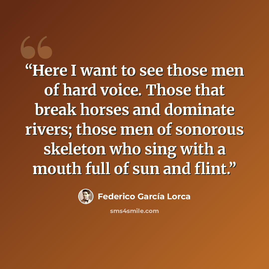 “Here I want to see those men of hard voice. Those that break horses and dominate rivers; those men of sonorous skeleton who sing with a mouth full of sun and flint.” quote by Federico García Lorca