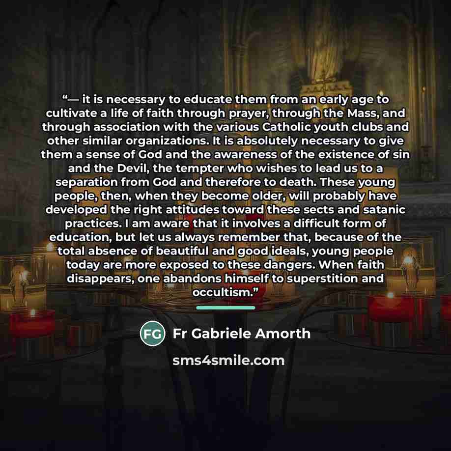 “— it is necessary to educate them from an early age to cultivate a life of faith through prayer, through the Mass, and through association with the various Catholic youth clubs and other similar organizations. It is absolutely necessary to give them a sense of God and the awareness of the…” quote by Fr Gabriele Amorth