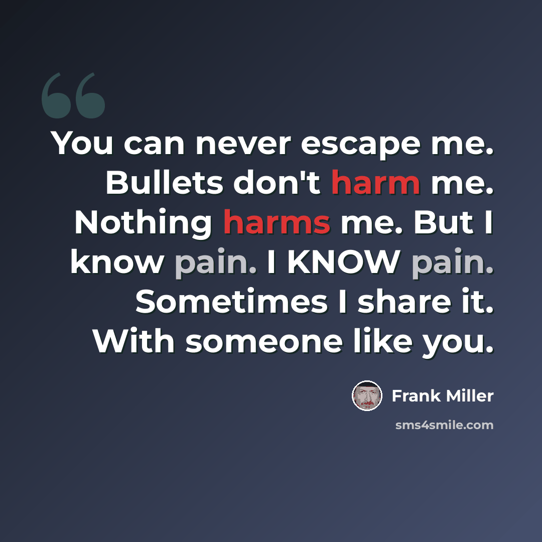 “You can never escape me. Bullets don't harm me. Nothing harms me. But I know pain. I KNOW pain. Sometimes I share it. With someone like you.” quote by Frank Miller