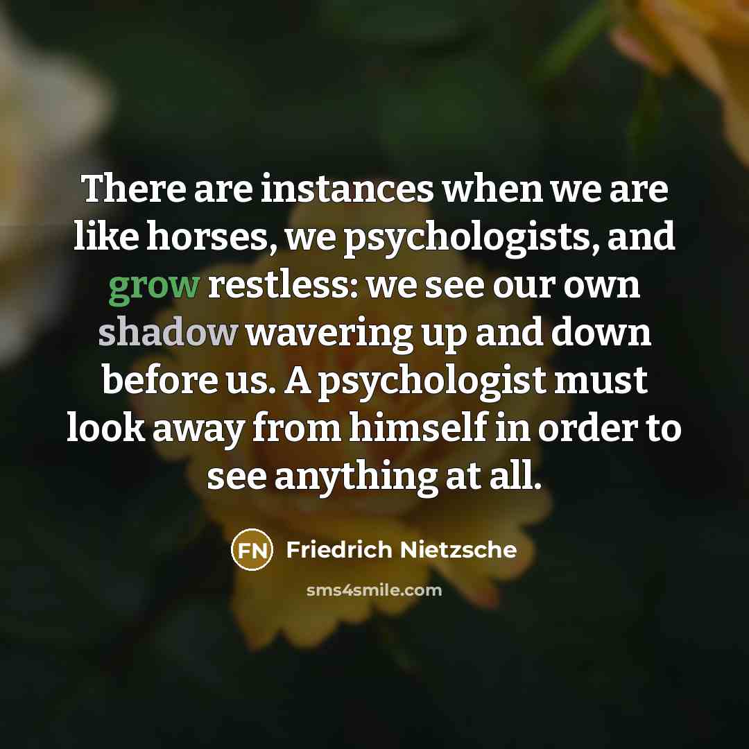 “There are instances when we are like horses, we psychologists, and grow restless: we see our own shadow wavering up and down before us. A psychologist must look away from himself in order to see anything at all.” quote by Friedrich Nietzsche