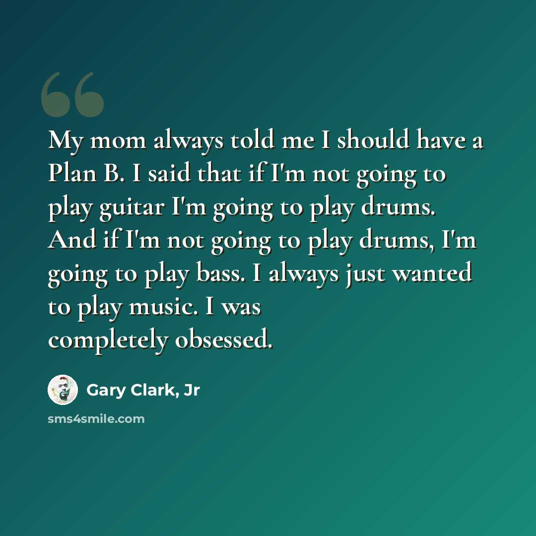 “My mom always told me I should have a Plan B. I said that if I'm not going to play guitar I'm going to play drums. And if I'm not going to play drums, I'm going to play bass. I always just wanted to play music. I was completely obsessed.” quote by Gary Clark, Jr