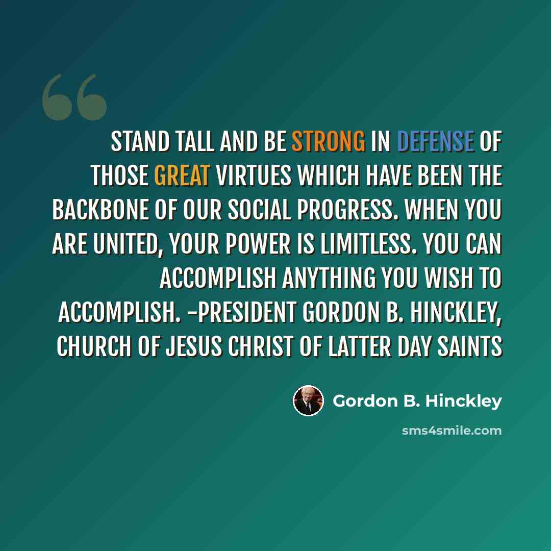 “Stand tall and be strong in defense of those great virtues which have been the backbone of our social progress. When you are united, your power is limitless. You can accomplish anything you wish to accomplish. -President Gordon B. Hinckley, Church of Jesus Christ of Latter Day Saints” quote by Gordon B. Hinckley