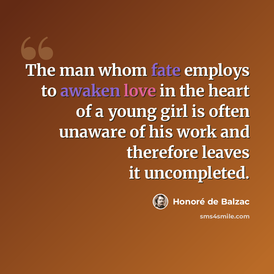 “The man whom fate employs to awaken love in the heart of a young girl is often unaware of his work and therefore leaves it uncompleted.” quote by Honore de Balzac