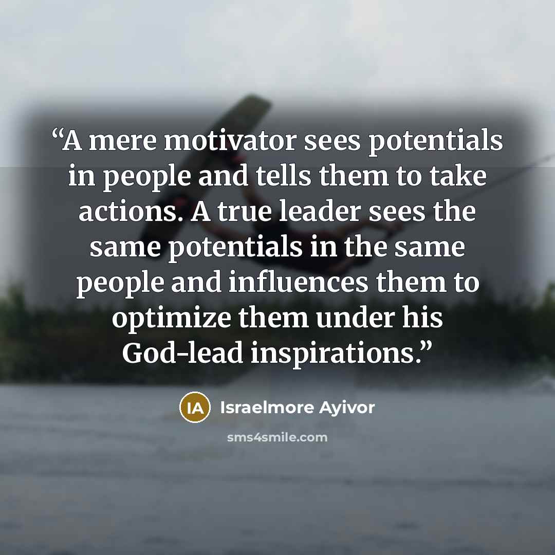 “A mere motivator sees potentials in people and tells them to take actions. A true leader sees the same potentials in the same people and influences them to optimize them under his God-lead inspirations.” quote by Israelmore Ayivor