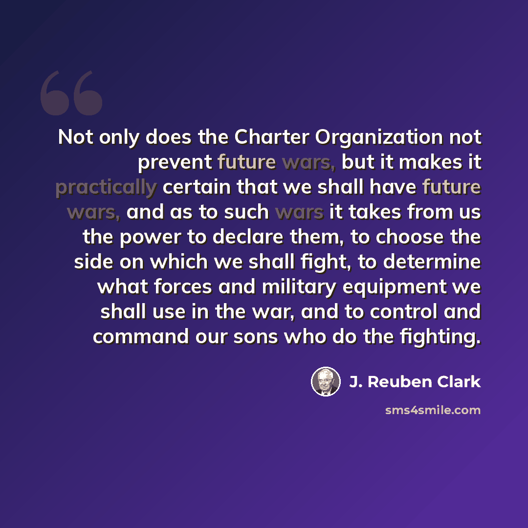 “Not only does the Charter Organization not prevent future wars, but it makes it practically certain that we shall have future wars, and as to such wars it takes from us the power to declare them, to choose the side on which we shall fight, to determine what forces and military equipment we shall…” quote by J. Reuben Clark
