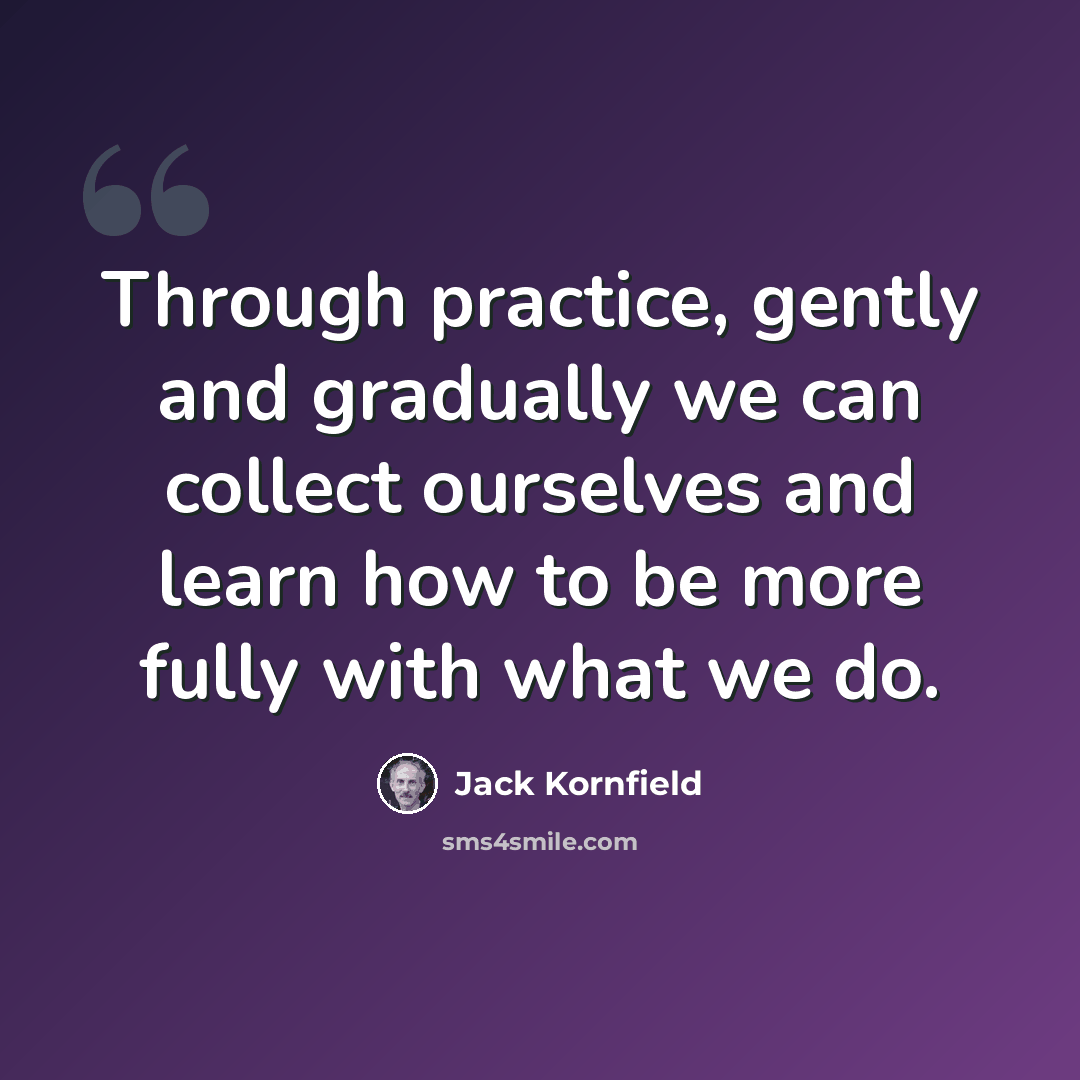 “Through practice, gently and gradually we can collect ourselves and learn how to be more fully with what we do.” quote by Jack Kornfield