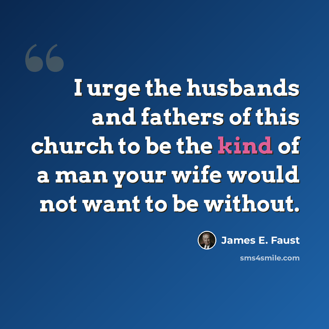 “I urge the husbands and fathers of this church to be the kind of a man your wife would not want to be without.” quote by James E. Faust