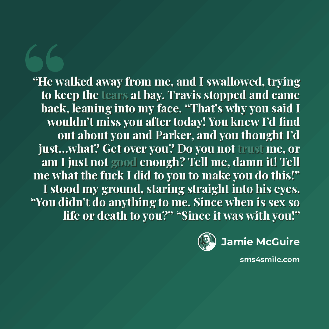 “He walked away from me, and I swallowed, trying to keep the tears at bay. Travis stopped and came back, leaning into my face. “That’s why you said I wouldn’t miss you after today! You knew I’d find out about you and Parker, and you thought I’d just…what? Get over you? Do you not trust me, or am I…” quote by Jamie McGuire