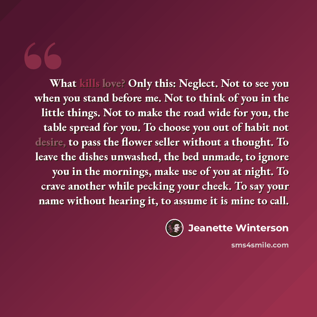 “What kills love? Only this: Neglect. Not to see you when you stand before me. Not to think of you in the little things. Not to make the road wide for you, the table spread for you. To choose you out of habit not desire, to pass the flower seller without a thought. To leave the dishes unwashed, the…” quote by Jeanette Winterson