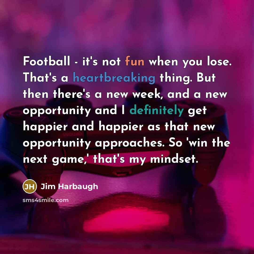 “Football - it's not fun when you lose. That's a heartbreaking thing. But then there's a new week, and a new opportunity and I definitely get happier and happier as that new opportunity approaches. So 'win the next game,' that's my mindset.” quote by Jim Harbaugh