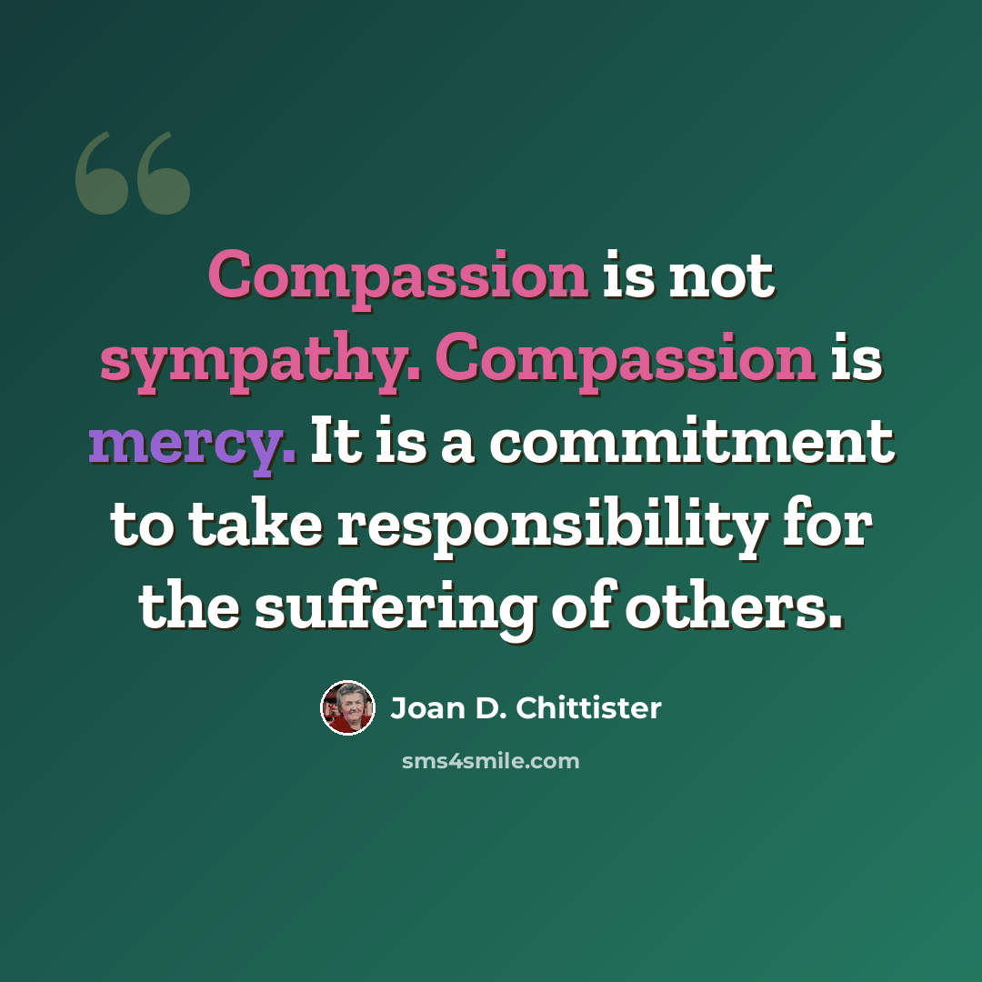 “Compassion is not sympathy. Compassion is mercy. It is a commitment to take responsibility for the suffering of others.” quote by Joan D. Chittister