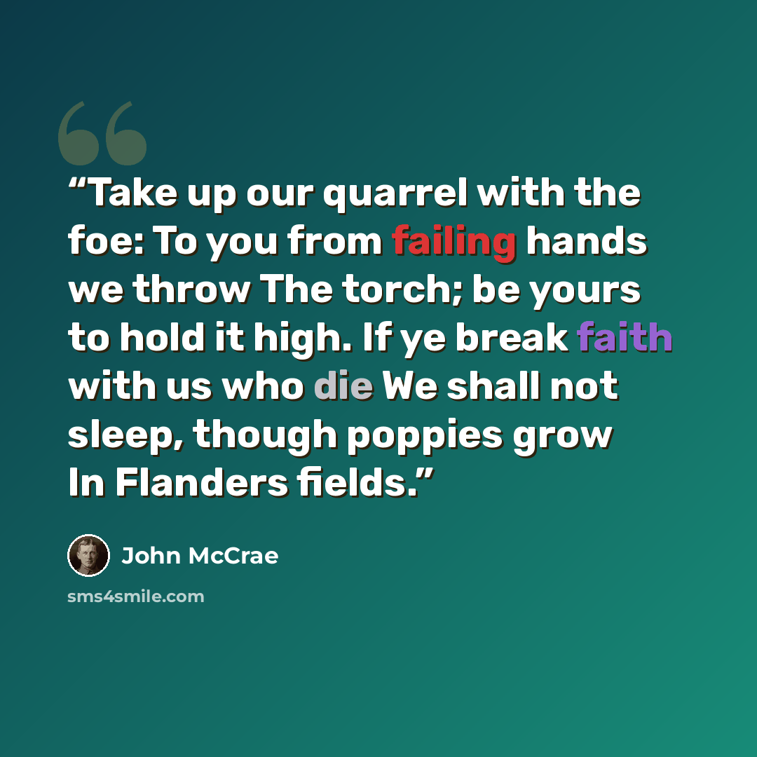 “Take up our quarrel with the foe: To you from failing hands we throw The torch; be yours to hold it high. If ye break faith with us who die We shall not sleep, though poppies grow In Flanders fields.” quote by John McCrae