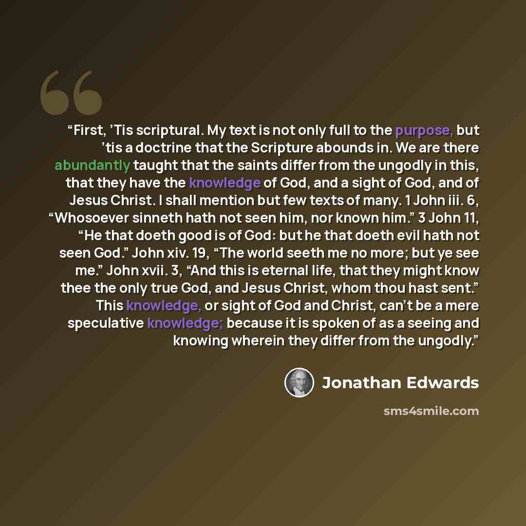 “First, ’Tis scriptural. My text is not only full to the purpose, but ’tis a doctrine that the Scripture abounds in. We are there abundantly taught that the saints differ from the ungodly in this, that they have the knowledge of God, and a sight of God, and of Jesus Christ. I shall mention but few…” quote by Jonathan Edwards