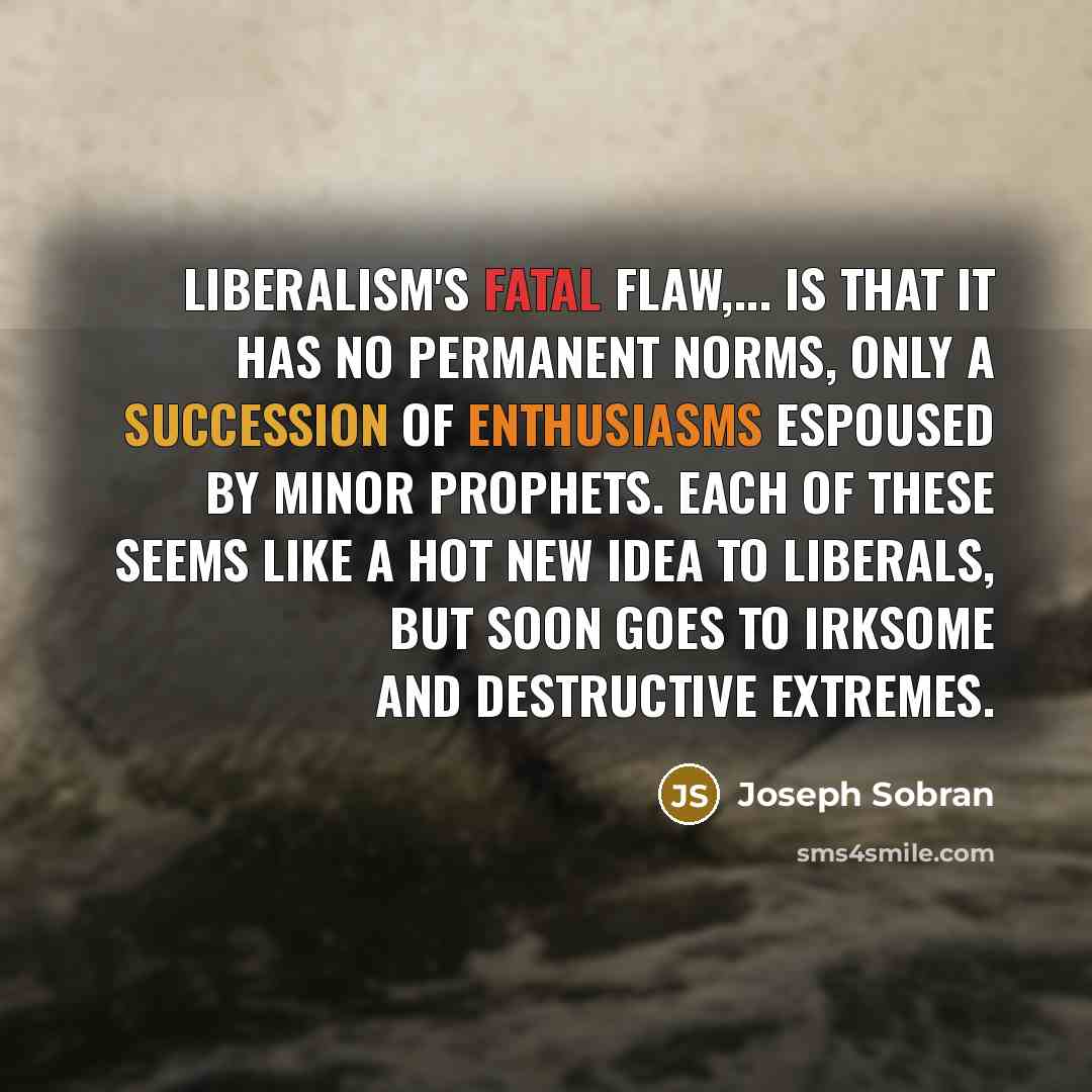 “Liberalism's fatal flaw,... is that it has no permanent norms, only a succession of enthusiasms espoused by minor prophets. Each of these seems like a hot new idea to liberals, but soon goes to irksome and destructive extremes.” quote by Joseph Sobran