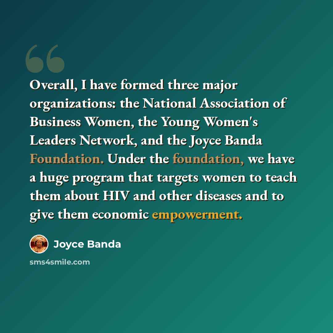“Overall, I have formed three major organizations: the National Association of Business Women, the Young Women's Leaders Network, and the Joyce Banda Foundation. Under the foundation, we have a huge program that targets women to teach them about HIV and other diseases and to give them economic…” quote by Joyce Banda