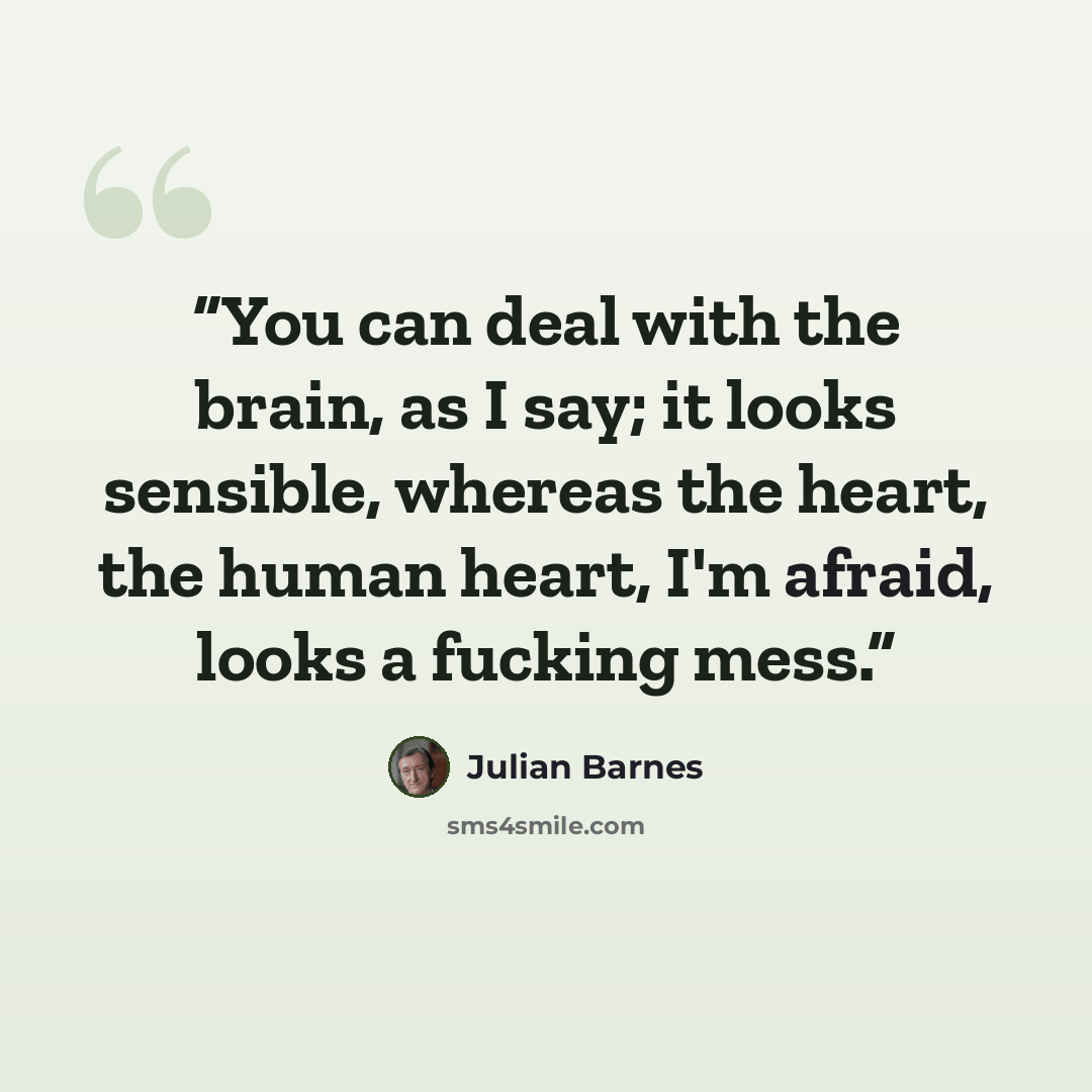 “You can deal with the brain, as I say; it looks sensible, whereas the heart, the human heart, I'm afraid, looks a fucking mess.” quote by Julian Barnes