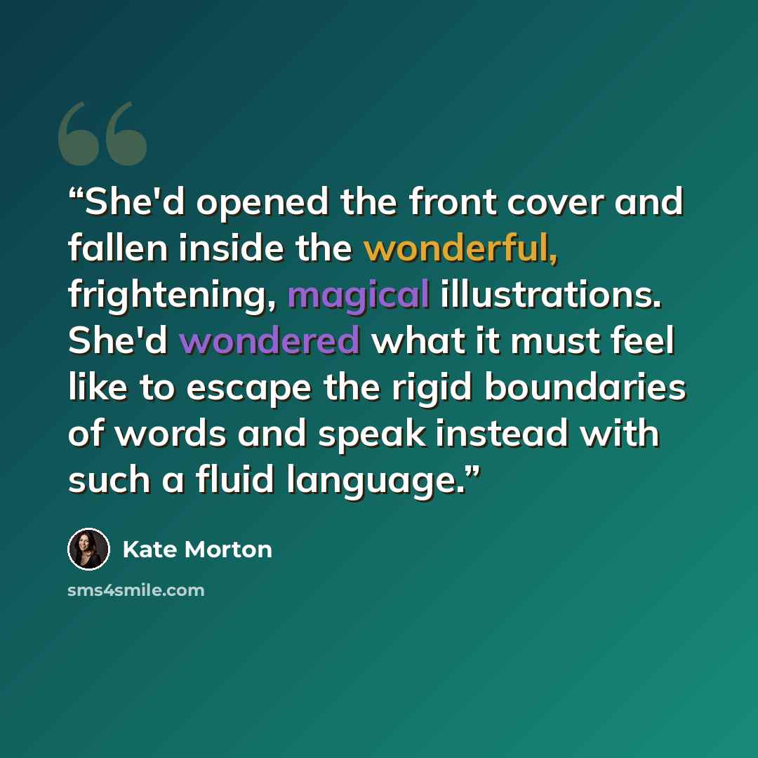 “She'd opened the front cover and fallen inside the wonderful, frightening, magical illustrations. She'd wondered what it must feel like to escape the rigid boundaries of words and speak instead with such a fluid language.” quote by Kate Morton