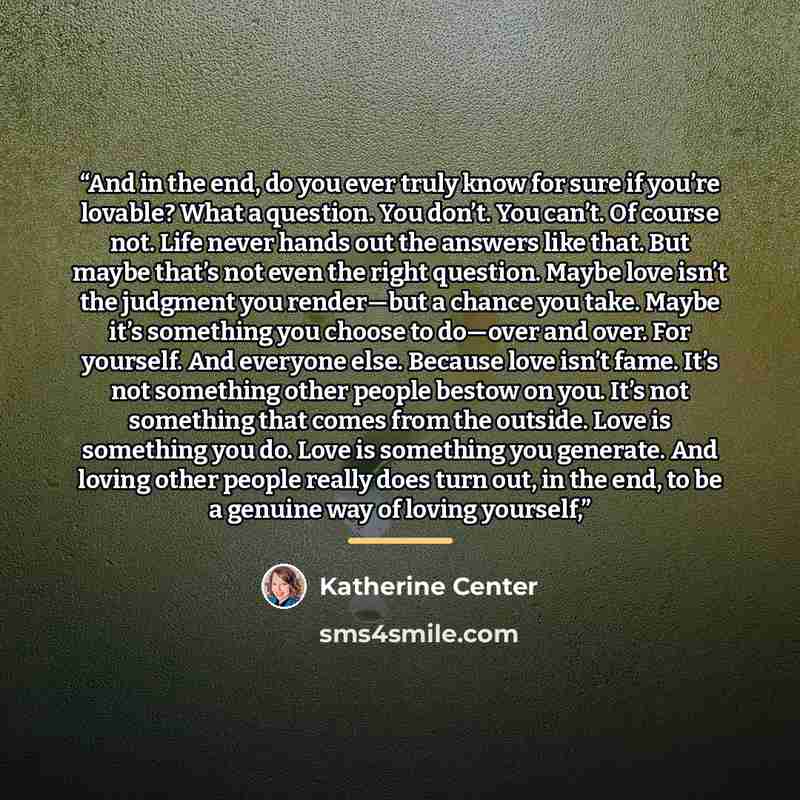“And in the end, do you ever truly know for sure if you’re lovable? What a question. You don’t. You can’t. Of course not. Life never hands out the answers like that. But maybe that’s not even the right question. Maybe love isn’t the judgment you render—but a chance you take. Maybe it’s something…” quote by Katherine Center