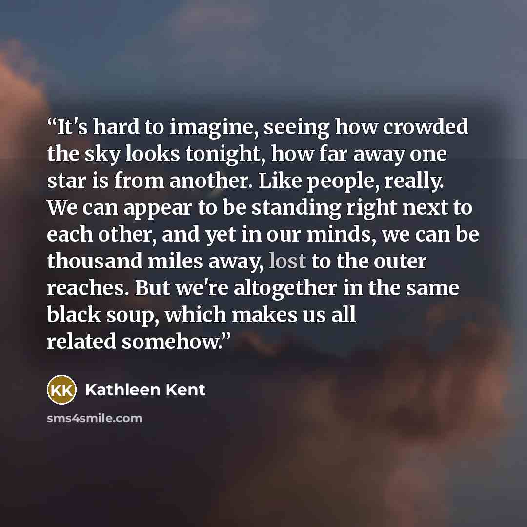 “It's hard to imagine, seeing how crowded the sky looks tonight, how far away one star is from another. Like people, really. We can appear to be standing right next to each other, and yet in our minds, we can be thousand miles away, lost to the outer reaches. But we're altogether in the same black…” quote by Kathleen Kent