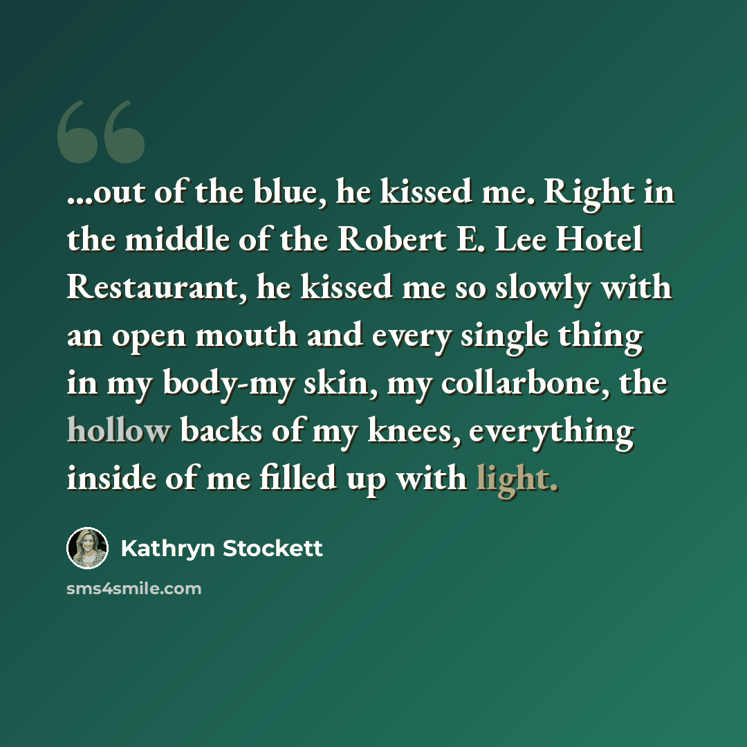 “...out of the blue, he kissed me. Right in the middle of the Robert E. Lee Hotel Restaurant, he kissed me so slowly with an open mouth and every single thing in my body-my skin, my collarbone, the hollow backs of my knees, everything inside of me filled up with light.” quote by Kathryn Stockett