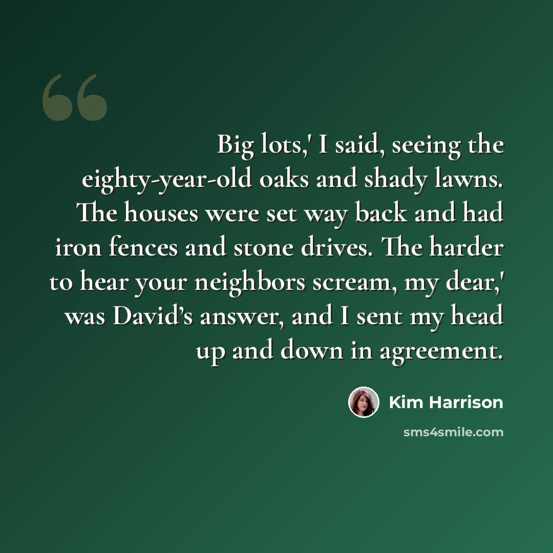 “Big lots,' I said, seeing the eighty-year-old oaks and shady lawns. The houses were set way back and had iron fences and stone drives. The harder to hear your neighbors scream, my dear,' was David’s answer, and I sent my head up and down in agreement.” quote by Kim Harrison
