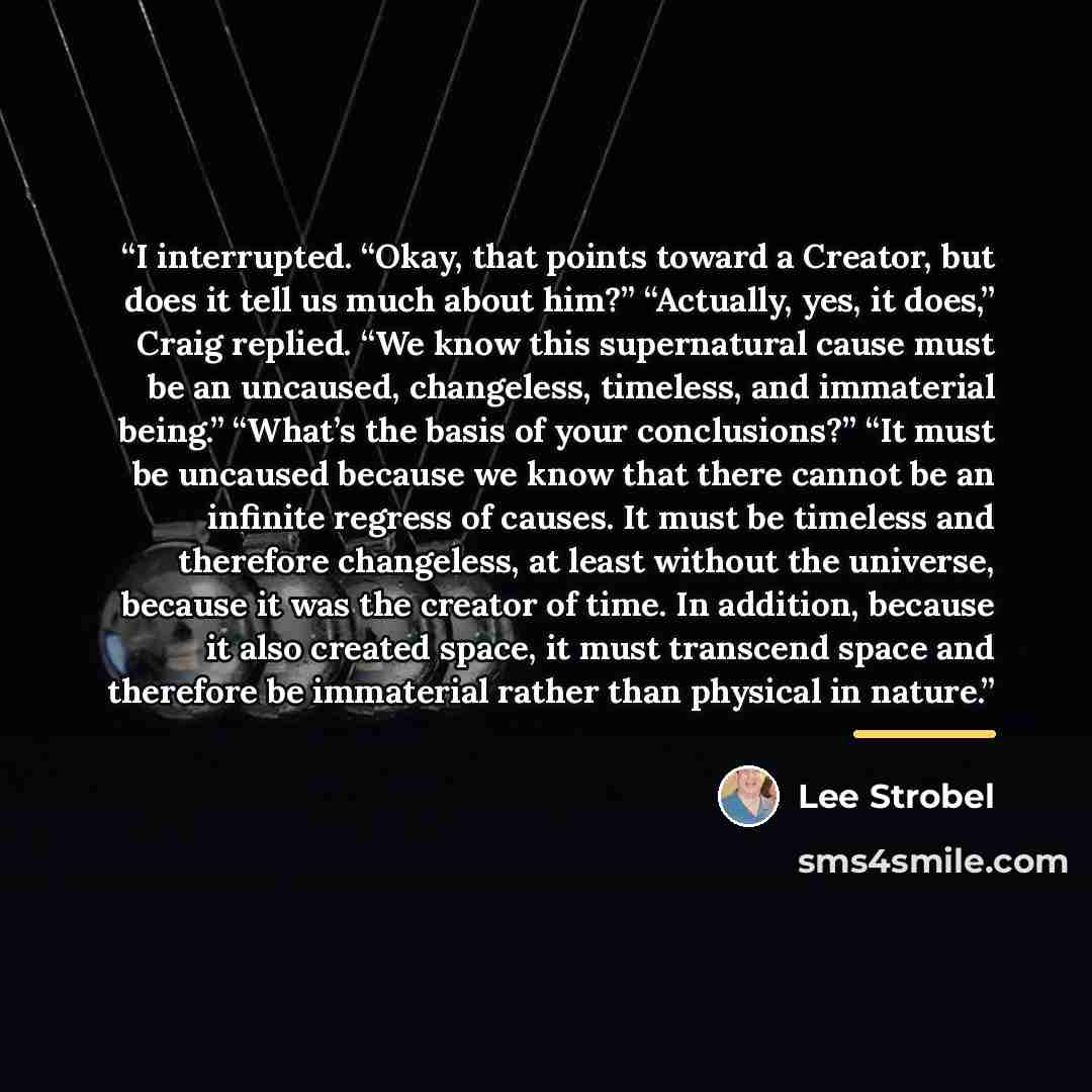 “I interrupted. “Okay, that points toward a Creator, but does it tell us much about him?” “Actually, yes, it does,” Craig replied. “We know this supernatural cause must be an uncaused, changeless, timeless, and immaterial being.” “What’s the basis of your conclusions?” “It must be uncaused because…” quote by Lee Strobel