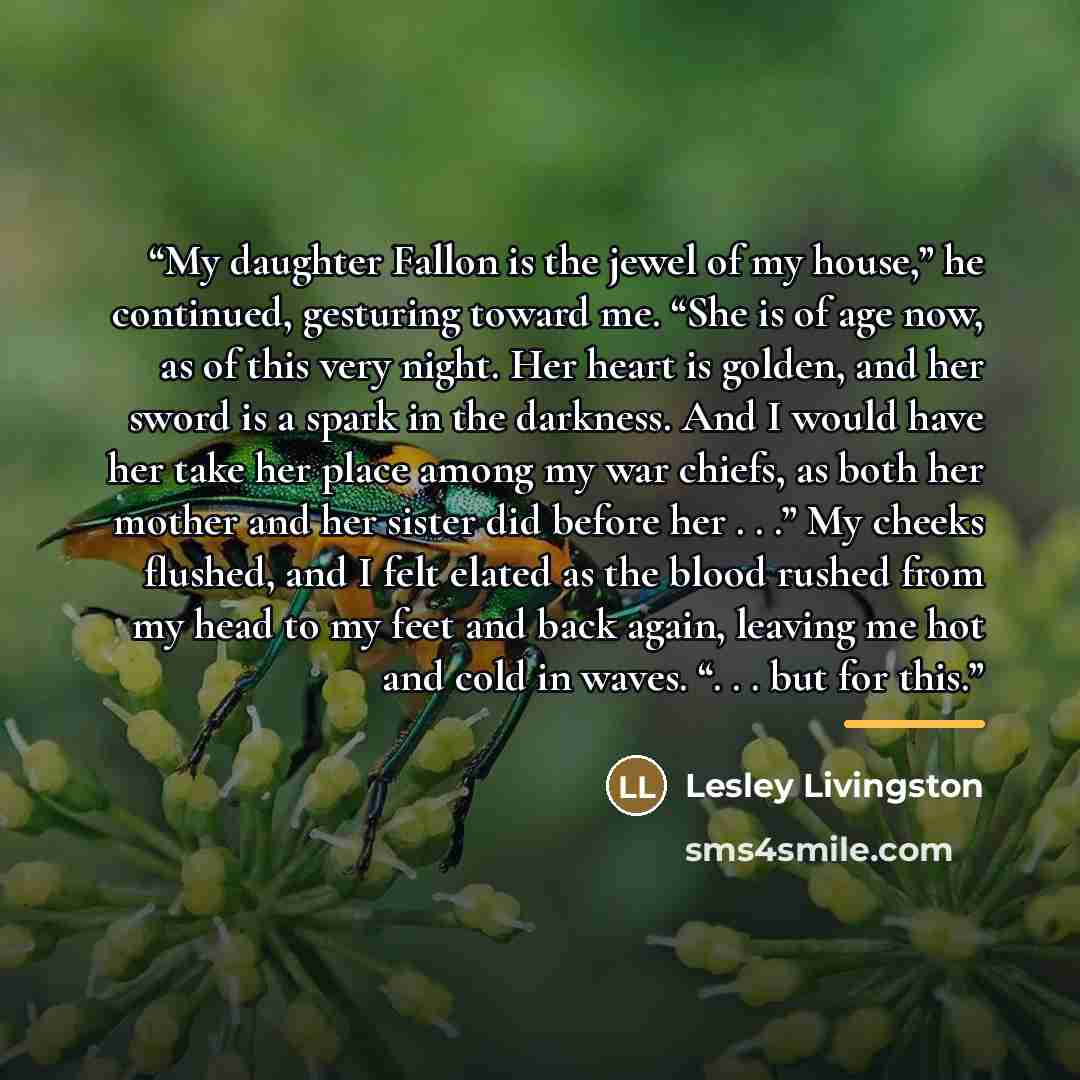 “My daughter Fallon is the jewel of my house,” he continued, gesturing toward me. “She is of age now, as of this very night. Her heart is golden, and her sword is a spark in the darkness. And I would have her take her place among my war chiefs, as both her mother and her sister did before her…” quote by Lesley Livingston