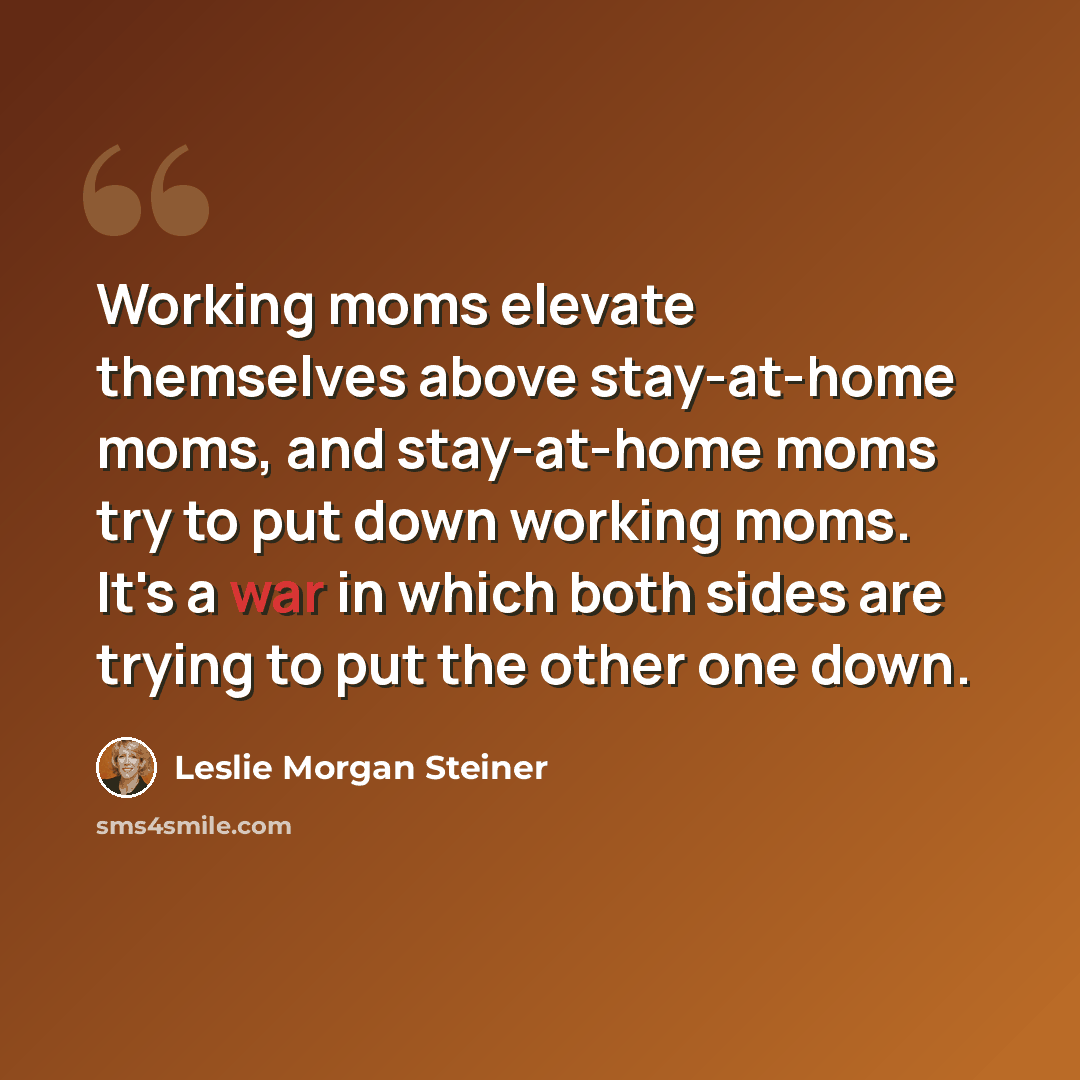 “Working moms elevate themselves above stay-at-home moms, and stay-at-home moms try to put down working moms. It's a war in which both sides are trying to put the other one down.” quote by Leslie Morgan Steiner