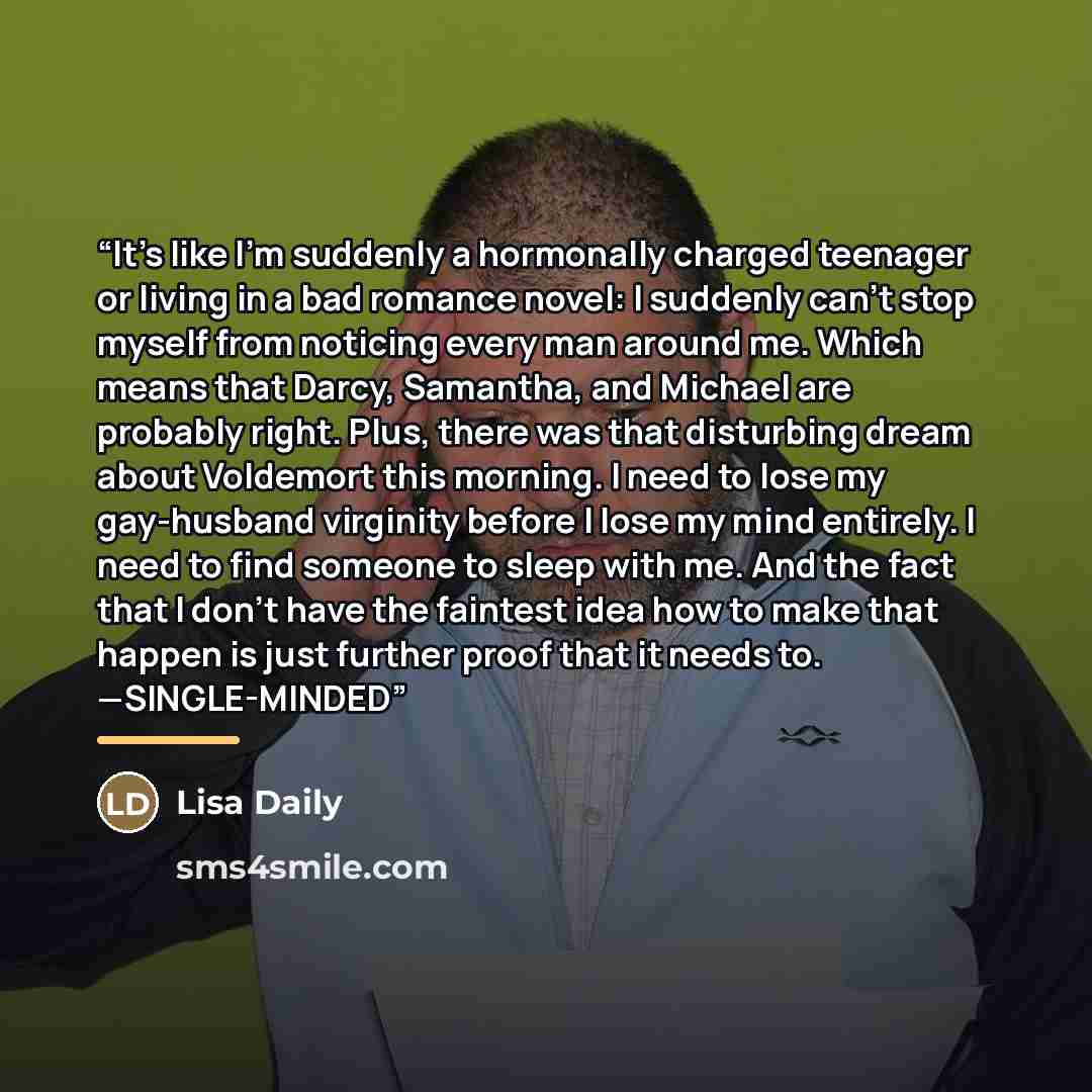 “It’s like I’m suddenly a hormonally charged teenager or living in a bad romance novel: I suddenly can’t stop myself from noticing every man around me. Which means that Darcy, Samantha, and Michael are probably right. Plus, there was that disturbing dream about Voldemort this morning. I need to…” quote by Lisa Daily