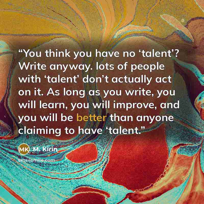 “You think you have no ‘talent’? Write anyway. lots of people with ‘talent’ don’t actually act on it. As long as you write, you will learn, you will improve, and you will be better than anyone claiming to have ‘talent.” quote by M. Kirin