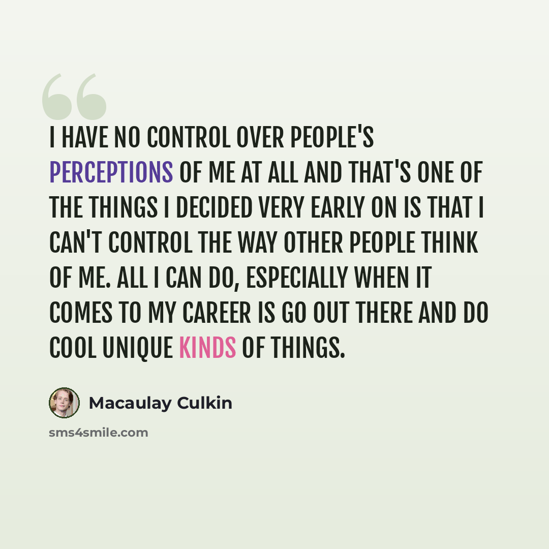 “I have no control over people's perceptions of me at all and that's one of the things I decided very early on is that I can't control the way other people think of me. All I can do, especially when it comes to my career is go out there and do cool unique kinds of things.” quote by Macaulay Culkin