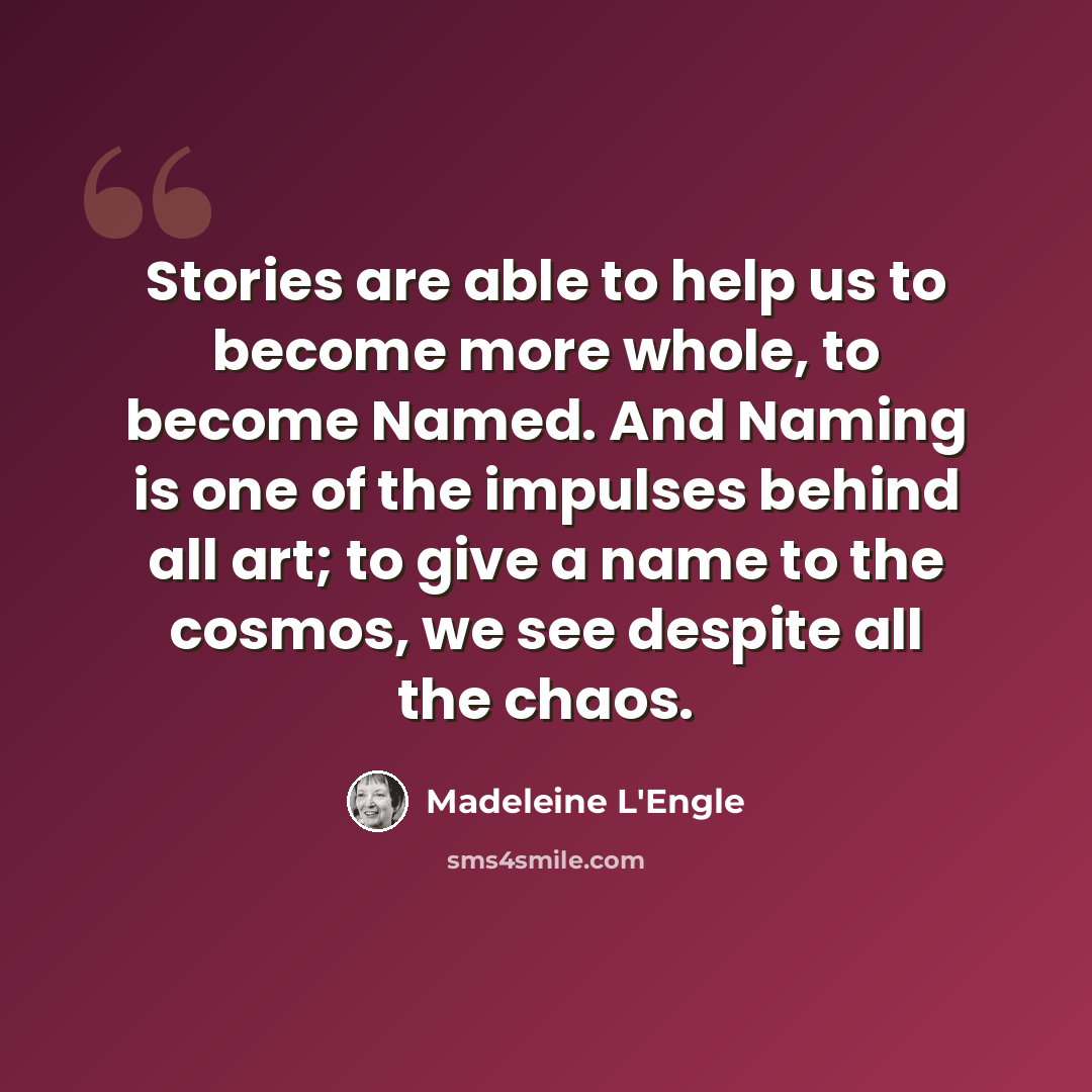 “Stories are able to help us to become more whole, to become Named. And Naming is one of the impulses behind all art; to give a name to the cosmos, we see despite all the chaos.” quote by Madeleine L'Engle