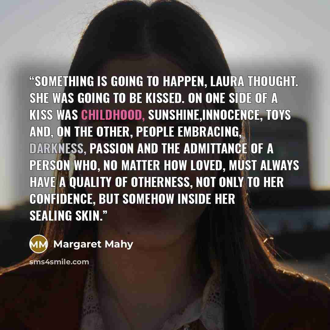 “Something is going to happen, Laura thought. She was going to be kissed. On one side of a kiss was childhood, sunshine,innocence, toys and, on the other, people embracing, darkness, passion and the admittance of a person who, no matter how loved, must always have a quality of otherness, not only…” quote by Margaret Mahy