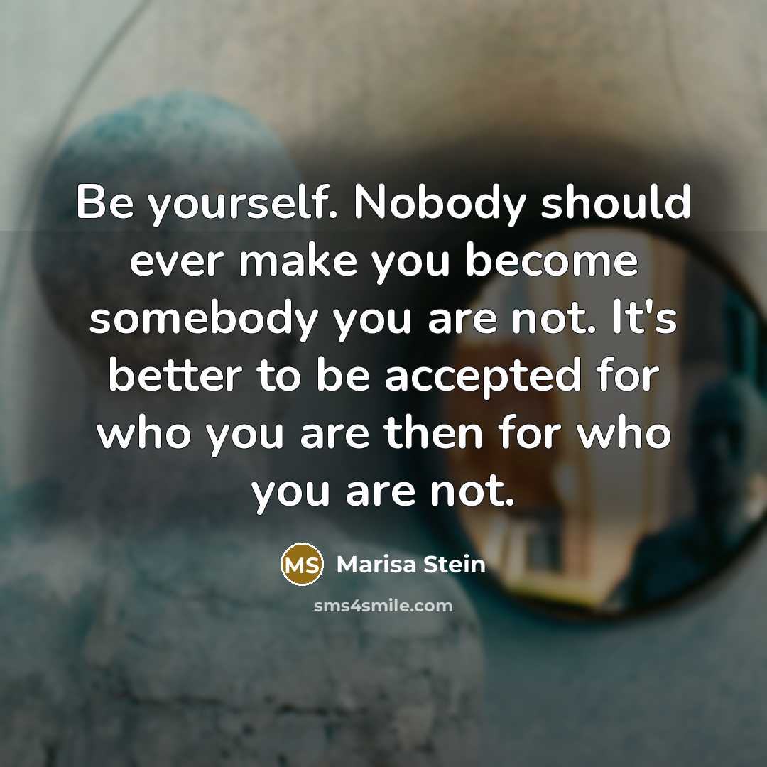 “Be yourself. Nobody should ever make you become somebody you are not. It's better to be accepted for who you are then for who you are not.” quote by Marisa Stein