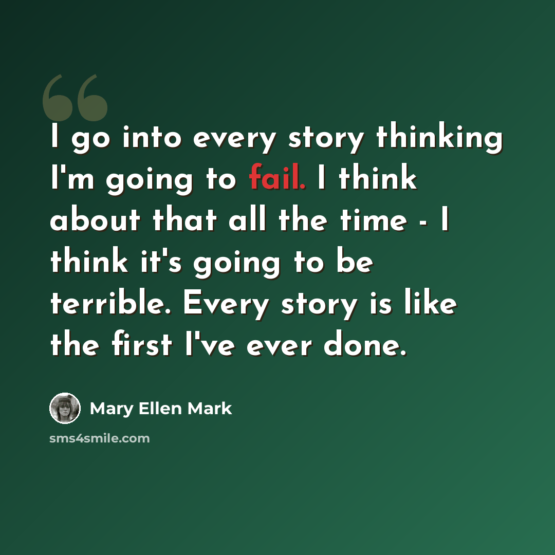 “I go into every story thinking I'm going to fail. I think about that all the time - I think it's going to be terrible. Every story is like the first I've ever done.” quote by Mary Ellen Mark