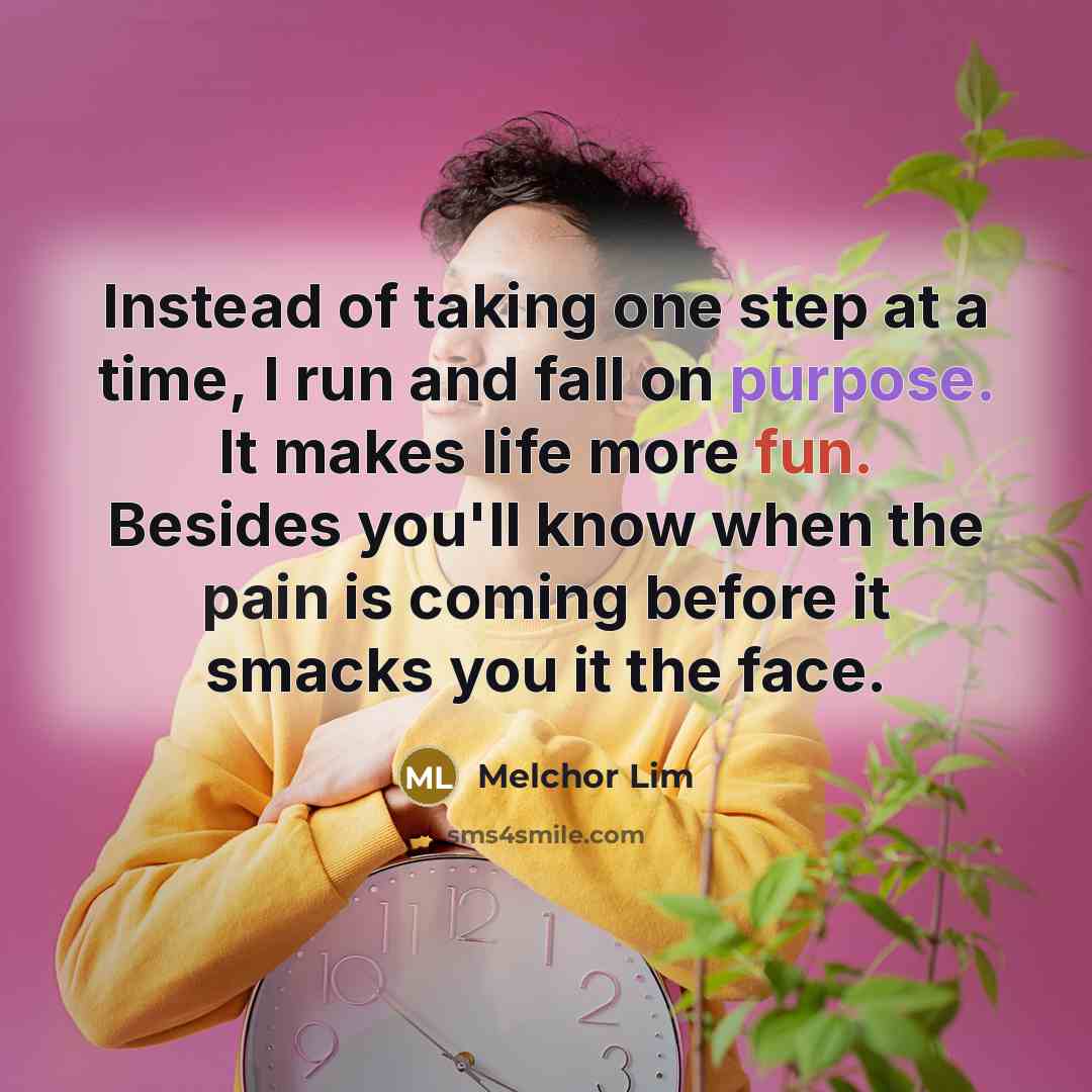 “Instead of taking one step at a time, I run and fall on purpose. It makes life more fun. Besides you'll know when the pain is coming before it smacks you it the face.” quote by Melchor Lim