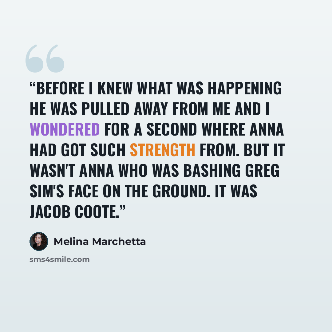 “Before I knew what was happening he was pulled away from me and I wondered for a second where Anna had got such strength from. But it wasn't Anna who was bashing Greg Sim's face on the ground. It was Jacob Coote.” quote by Melina Marchetta