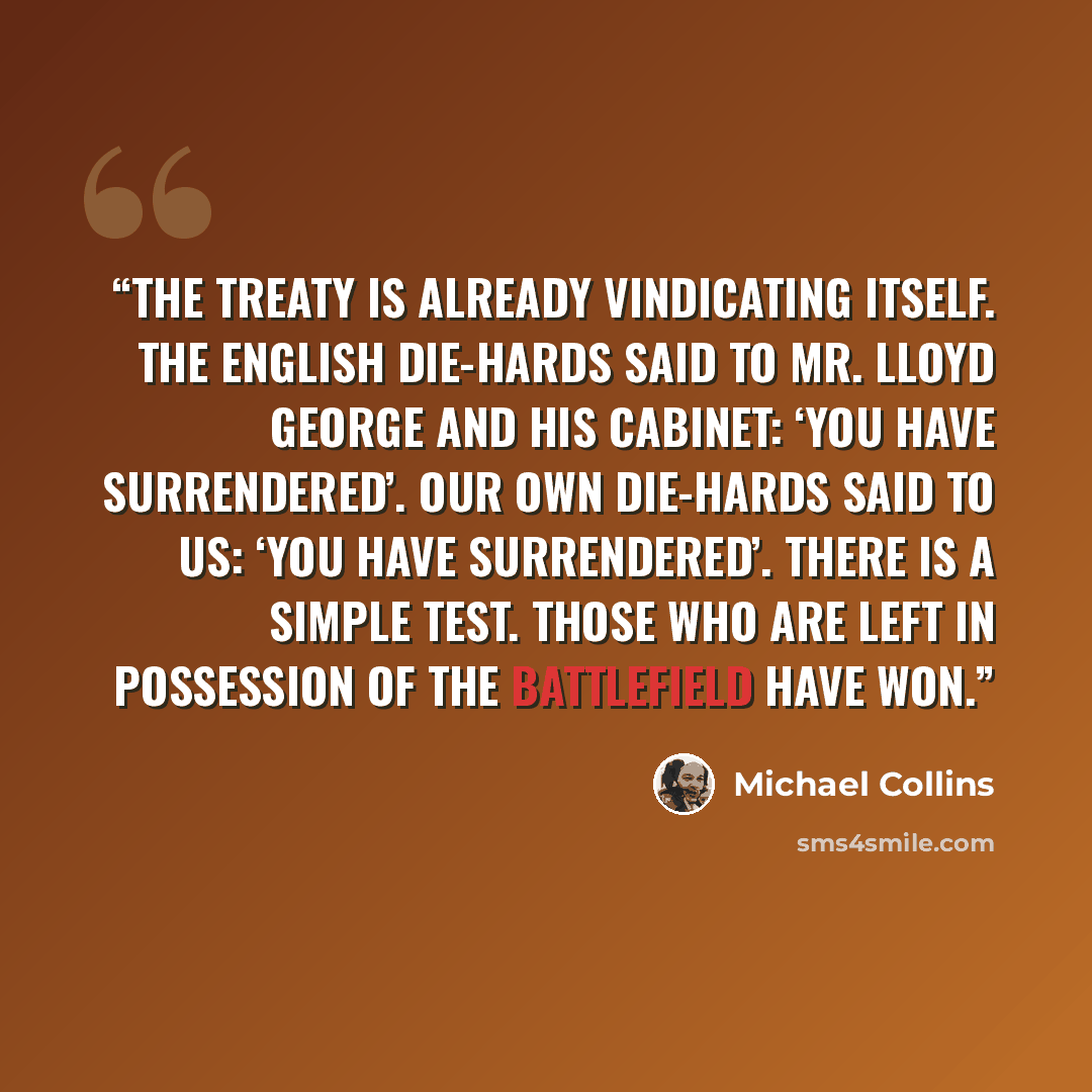 “The Treaty is already vindicating itself. The English Die-hards said to Mr. Lloyd George and his Cabinet: ‘You have surrendered’. Our own Die-hards said to us: ‘You have surrendered’. There is a simple test. Those who are left in possession of the battlefield have won.” quote by Michael Collins