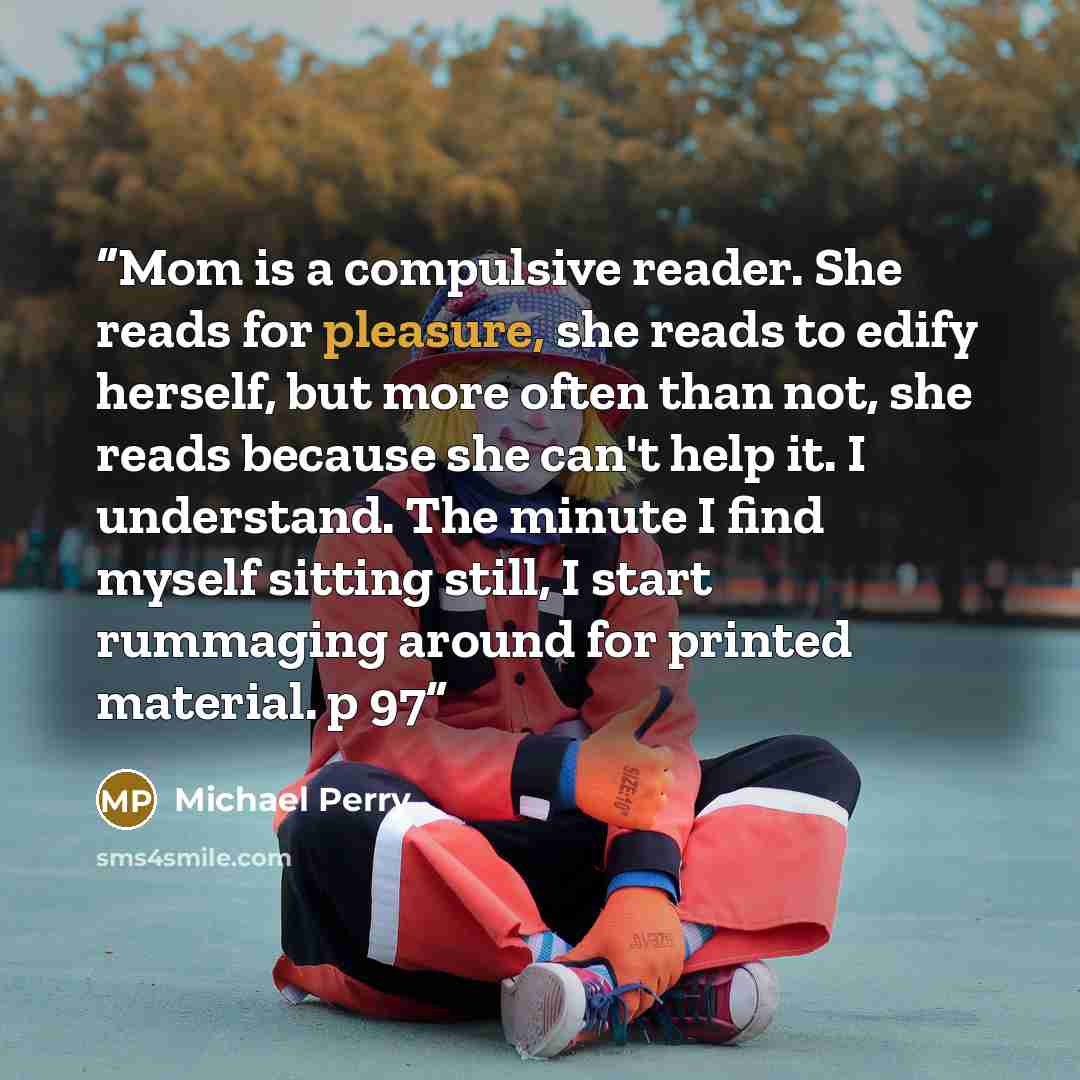 “Mom is a compulsive reader. She reads for pleasure, she reads to edify herself, but more often than not, she reads because she can't help it. I understand. The minute I find myself sitting still, I start rummaging around for printed material. p 97” quote by Michael Perry